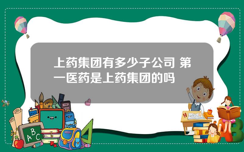 上药集团有多少子公司 第一医药是上药集团的吗